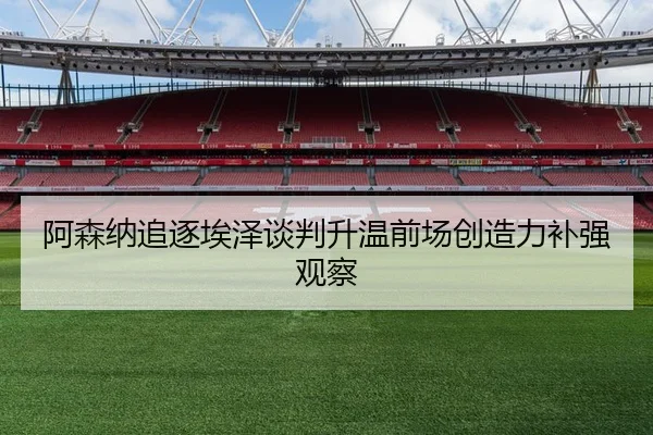 阿森纳追逐埃泽谈判升温前场创造力补强观察