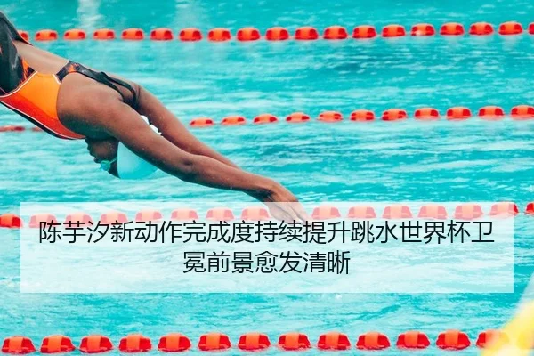 陈芋汐新动作完成度持续提升跳水世界杯卫冕前景愈发清晰