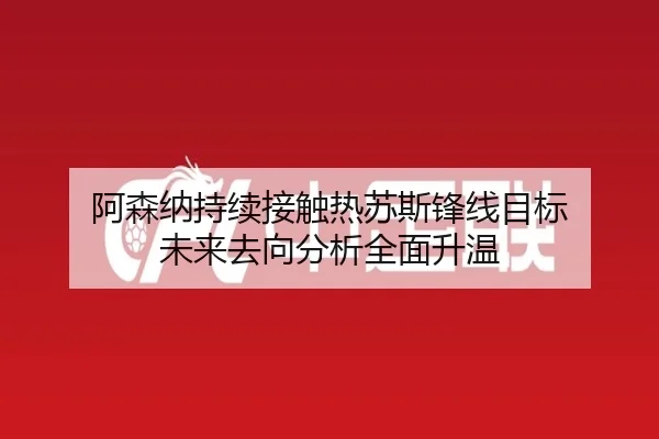 阿森纳持续接触热苏斯锋线目标 未来去向分析全面升温