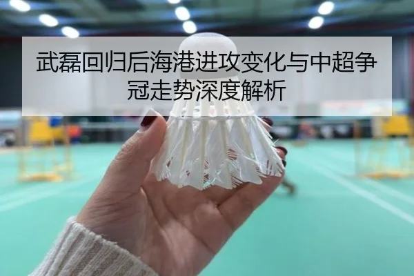 武磊回归后海港进攻变化与中超争冠走势深度解析