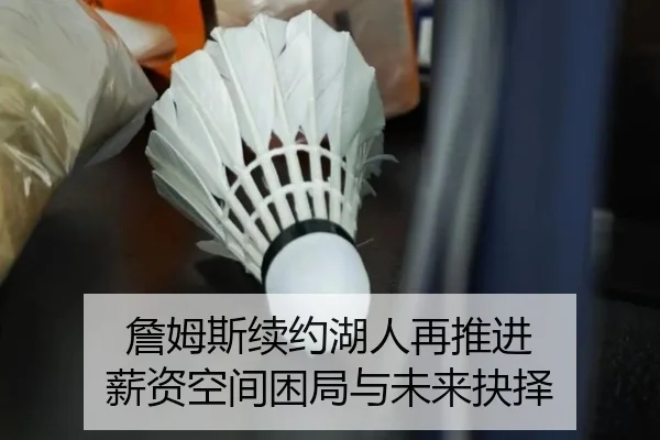 詹姆斯续约湖人再推进 薪资空间困局与未来抉择