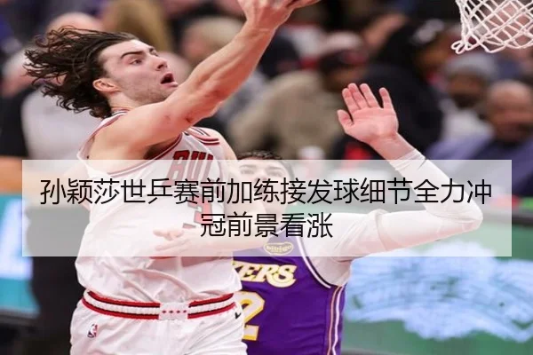孙颖莎世乒赛前加练接发球细节全力冲冠前景看涨