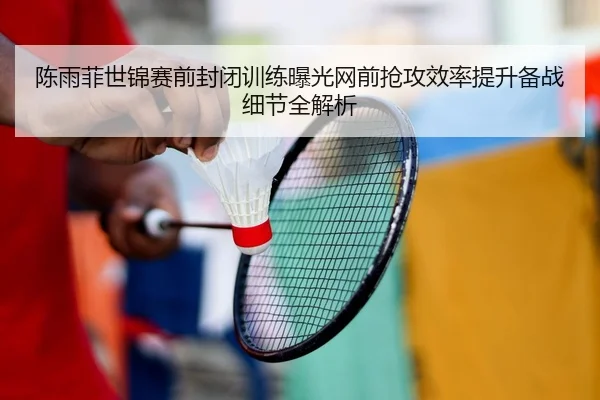 陈雨菲世锦赛前封闭训练曝光网前抢攻效率提升备战细节全解析